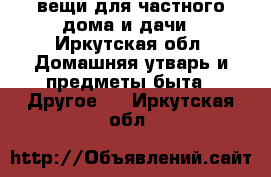 вещи для частного дома и дачи - Иркутская обл. Домашняя утварь и предметы быта » Другое   . Иркутская обл.